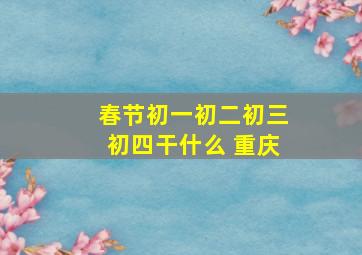 春节初一初二初三初四干什么 重庆